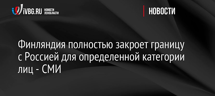 Финляндия полностью закроет границу с Россией для определенной категории лиц - СМИ