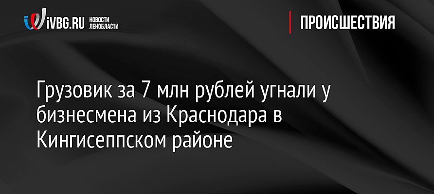 Грузовик за 7 млн рублей угнали у бизнесмена из Краснодара в Кингисеппском районе