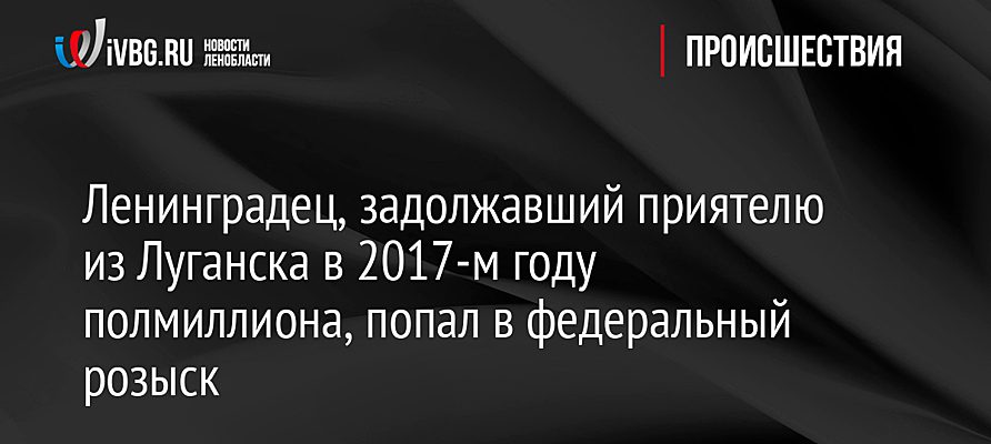 Ленинградец, задолжавший приятелю из Луганска в 2017-м году полмиллиона, попал в федеральный розыск