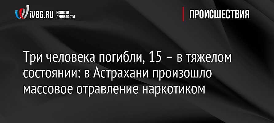 Три человека погибли, 15 – в тяжелом состоянии: в Астрахани произошло массовое отравление наркотиком