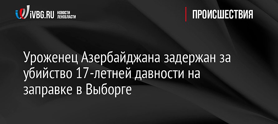 Уроженец Азербайджана задержан за убийство 17-летней давности на заправке в Выборге