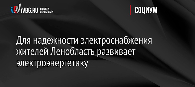 Для надежности электроснабжения жителей Ленобласть развивает электроэнергетику