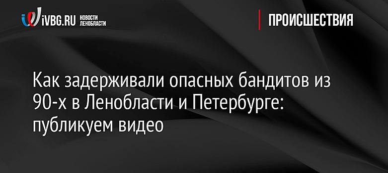 Как задерживали опасных бандитов из 90-х в Ленобласти и Петербурге: публикуем видео