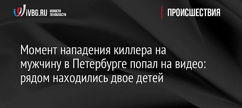 Момент нападения киллера на мужчину в Петербурге попал на видео: рядом находились двое детей