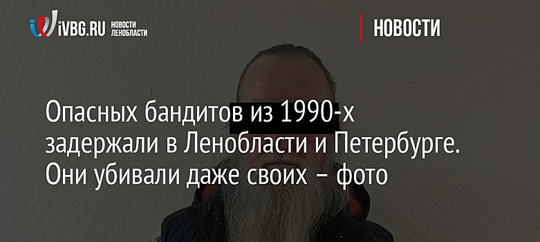 Опасных бандитов из 1990-х задержали в Ленобласти и Петербурге. Они убивали даже своих – фото