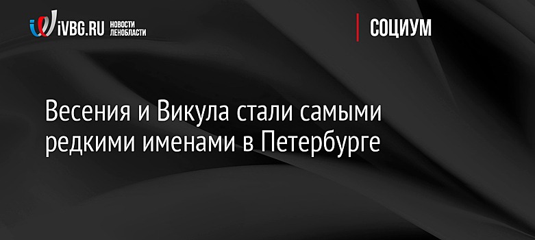 Весения и Викула стали самыми редкими именами в Петербурге