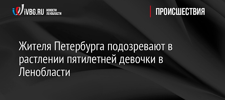 Жителя Петербурга подозревают в растлении пятилетней девочки в Ленобласти