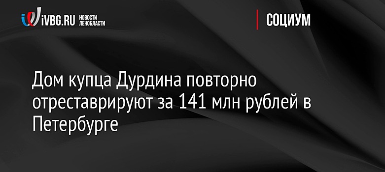 Дом купца Дурдина повторно отреставрируют за 141 млн рублей в Петербурге