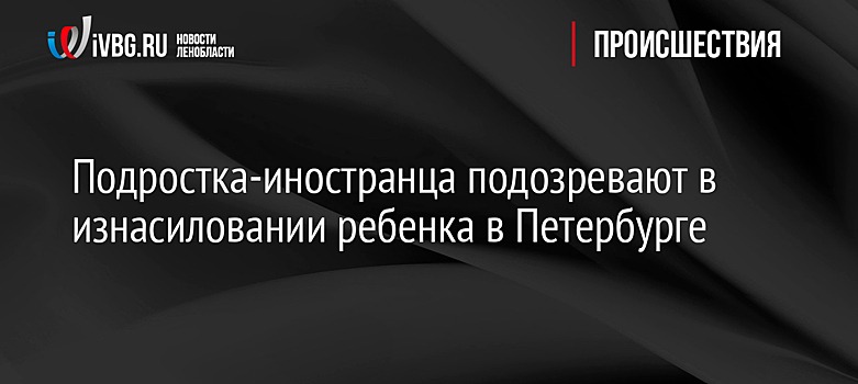 Подростка-иностранца подозревают в изнасиловании ребенка в Петербурге