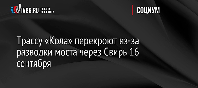 Трассу «Кола» перекроют из-за разводки моста через Свирь 16 сентября