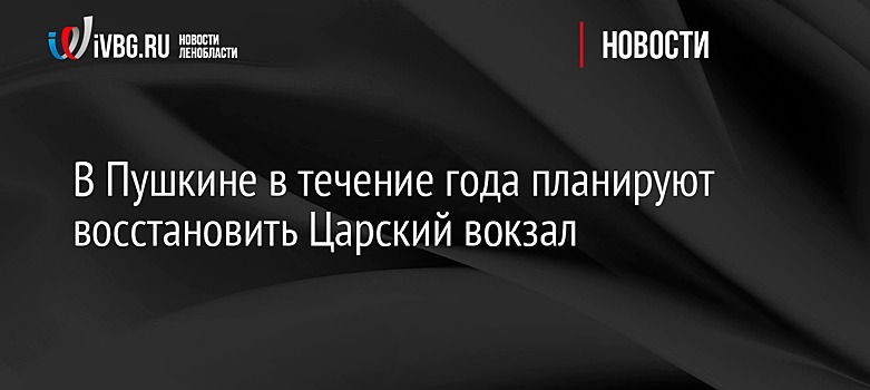 В Пушкине в течение года планируют восстановить Царский вокзал