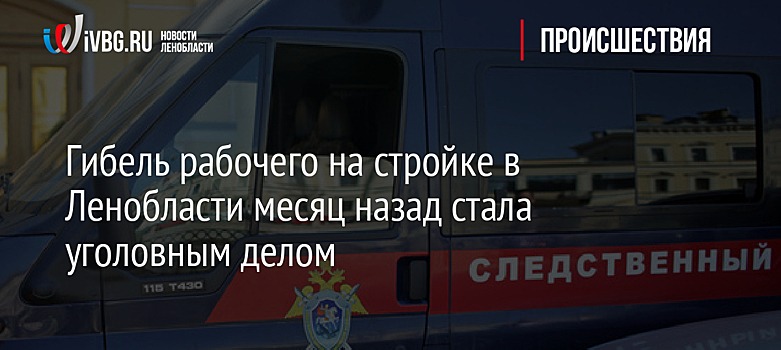 Гибель рабочего на стройке в Ленобласти месяц назад стала уголовным делом