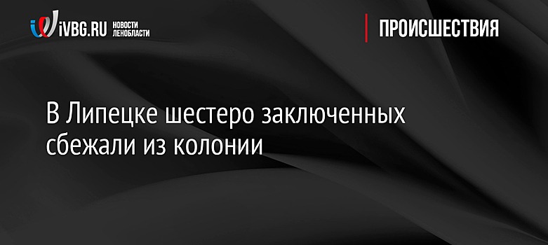 В Липецке шестеро заключенных сбежали из колонии