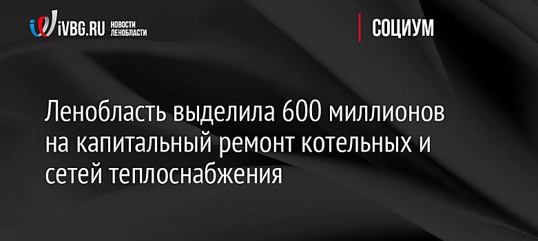 Ленобласть выделила 600 миллионов на капитальный ремонт котельных и сетей теплоснабжения